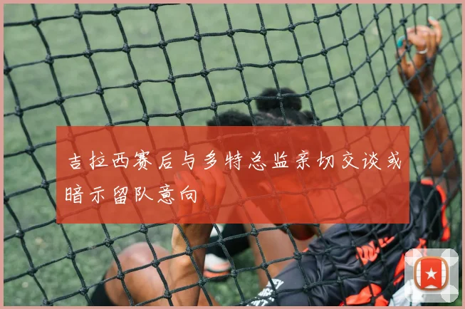 吉拉西赛后与多特总监亲切交谈或暗示留队意向