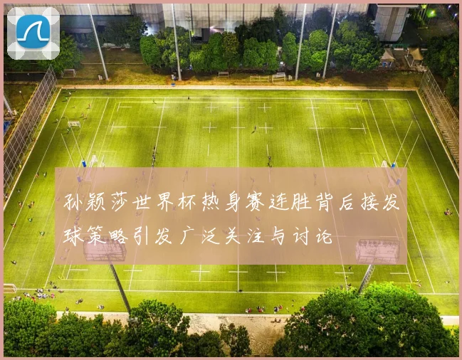 孙颖莎世界杯热身赛连胜背后接发球策略引发广泛关注与讨论