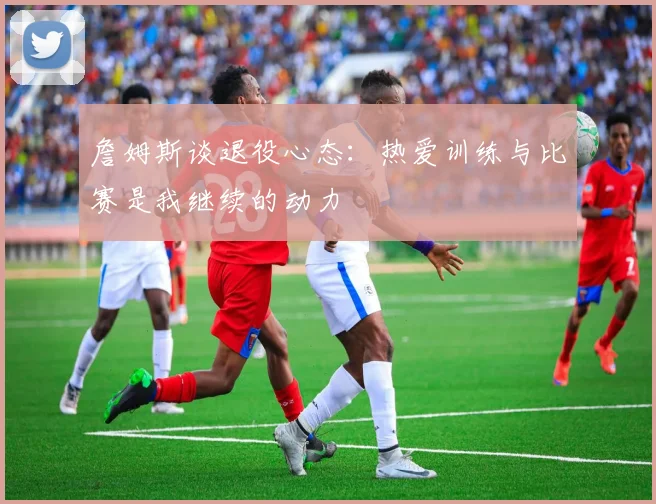 詹姆斯谈退役心态：热爱训练与比赛是我继续的动力