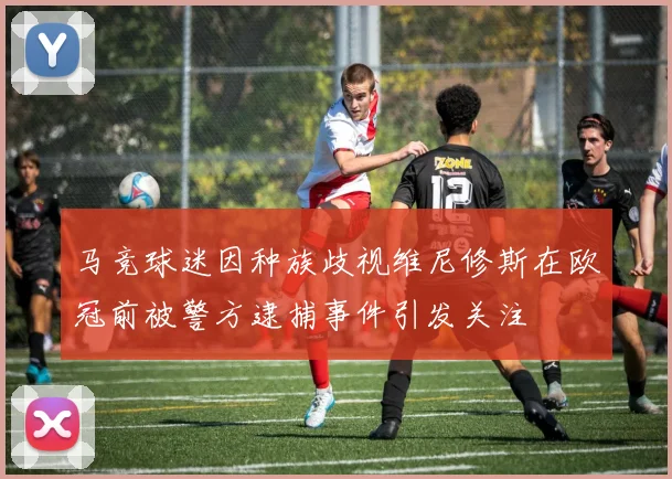 马竞球迷因种族歧视维尼修斯在欧冠前被警方逮捕事件引发关注