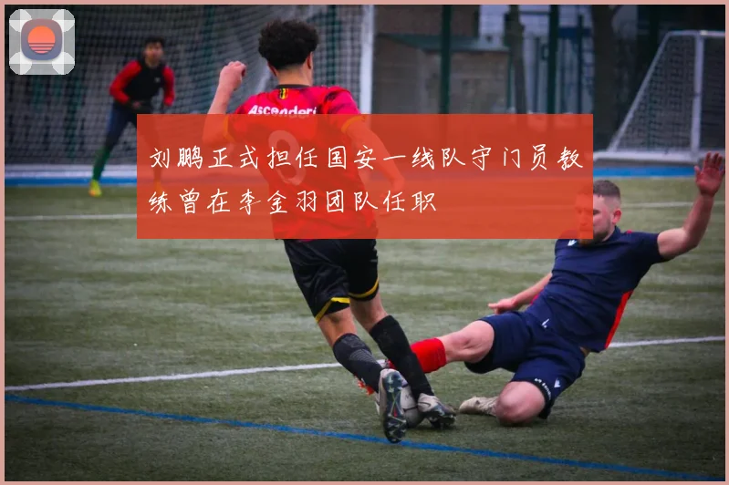 刘鹏正式担任国安一线队守门员教练曾在李金羽团队任职