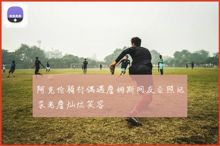 阿克伦骑行偶遇詹姆斯网友合照记录老詹灿烂笑容