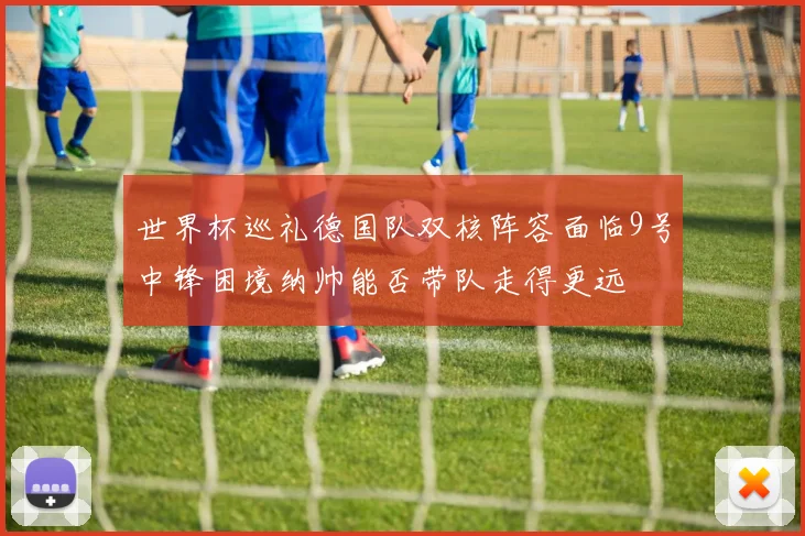 世界杯巡礼德国队双核阵容面临9号中锋困境纳帅能否带队走得更远