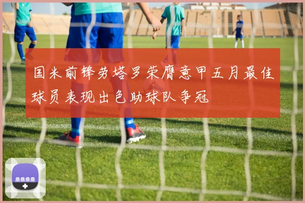 国米前锋劳塔罗荣膺意甲五月最佳球员表现出色助球队争冠