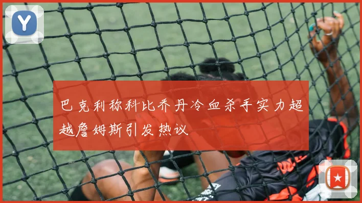 巴克利称科比乔丹冷血杀手实力超越詹姆斯引发热议