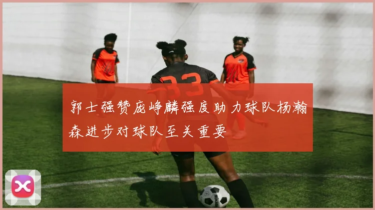 郭士强赞庞峥麟强度助力球队杨瀚森进步对球队至关重要