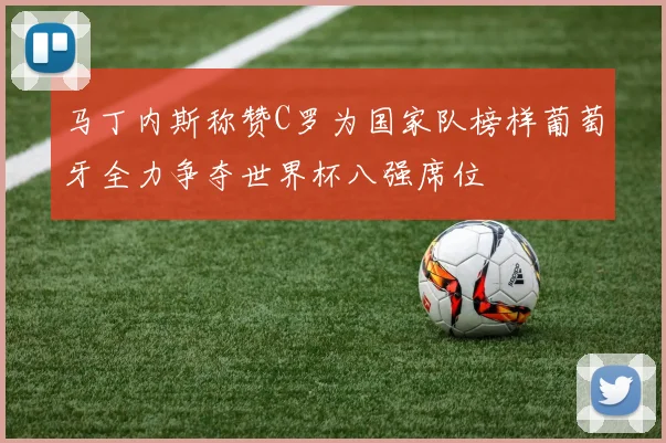 马丁内斯称赞C罗为国家队榜样葡萄牙全力争夺世界杯八强席位