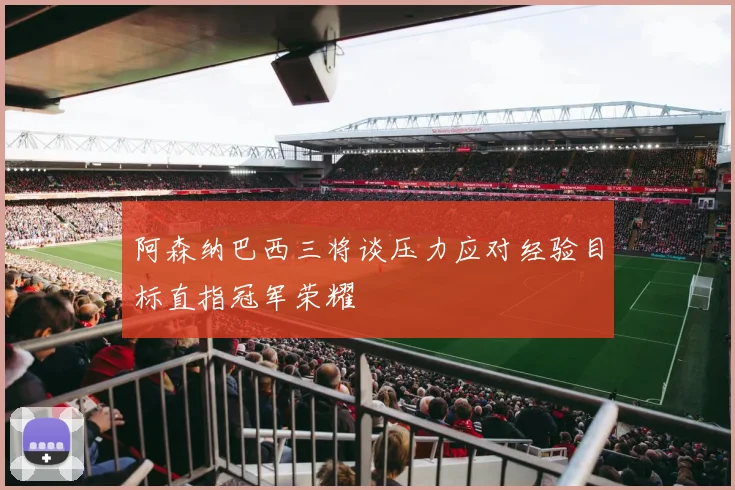 阿森纳巴西三将谈压力应对经验目标直指冠军荣耀