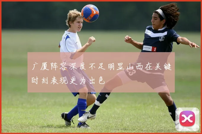 广厦阵容深度不足明显山西在关键时刻表现更为出色