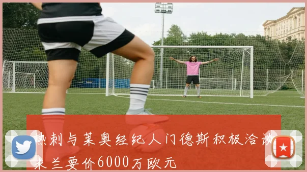 热刺与莱奥经纪人门德斯积极洽谈米兰要价6000万欧元