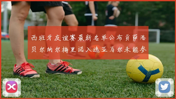 西班牙友谊赛最新名单公布贡萨洛贝尔纳尔梅里诺入选亚马尔未能参赛