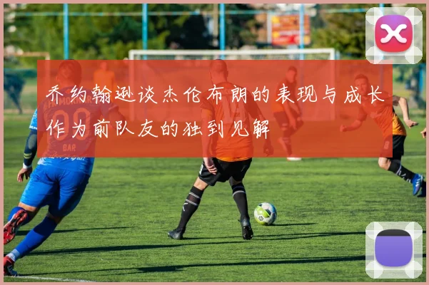 乔约翰逊谈杰伦布朗的表现与成长作为前队友的独到见解