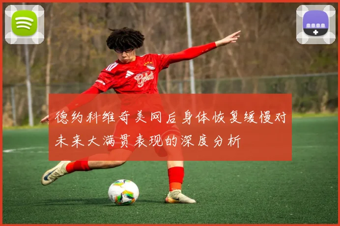 德约科维奇美网后身体恢复缓慢对未来大满贯表现的深度分析