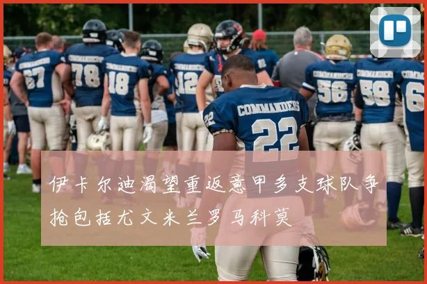 伊卡尔迪渴望重返意甲多支球队争抢包括尤文米兰罗马科莫