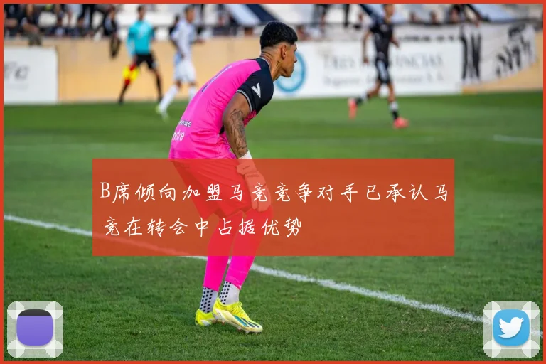 B席倾向加盟马竞竞争对手已承认马竞在转会中占据优势