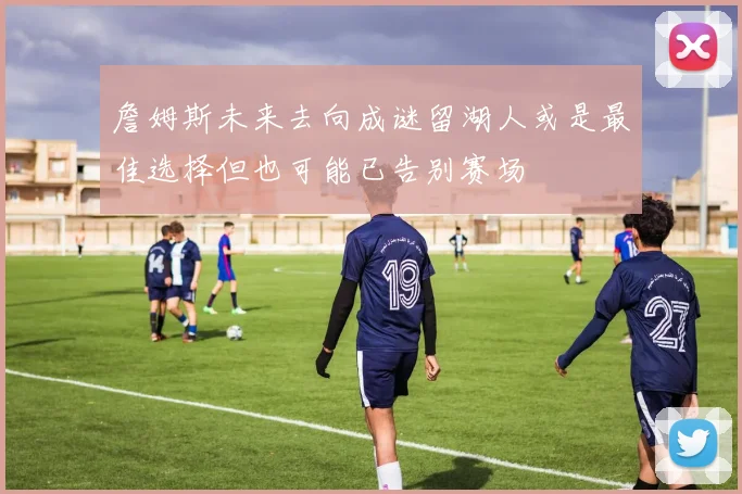 詹姆斯未来去向成谜留湖人或是最佳选择但也可能已告别赛场