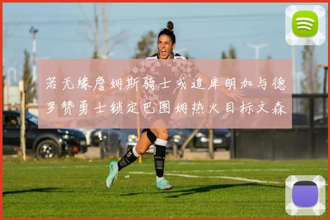 若无缘詹姆斯骑士或追库明加与德罗赞勇士锁定巴图姆热火目标文森特