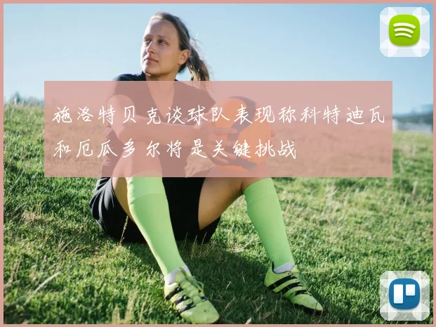 施洛特贝克谈球队表现称科特迪瓦和厄瓜多尔将是关键挑战