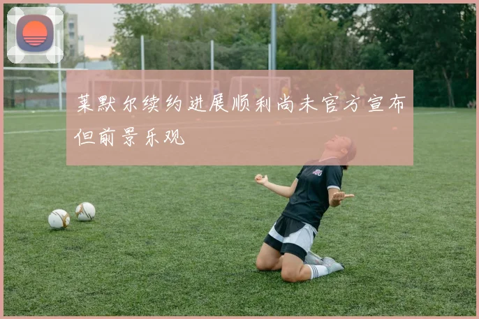 莱默尔续约进展顺利尚未官方宣布但前景乐观