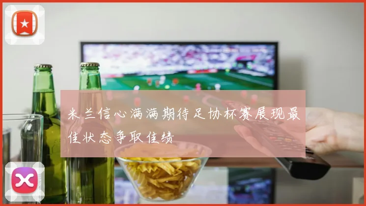 米兰信心满满期待足协杯赛展现最佳状态争取佳绩