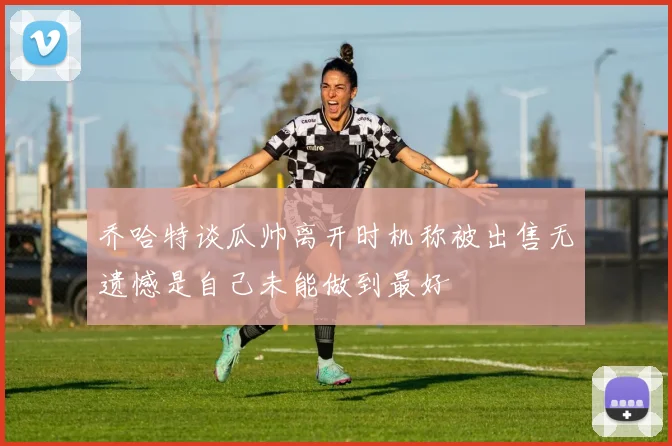 乔哈特谈瓜帅离开时机称被出售无遗憾是自己未能做到最好