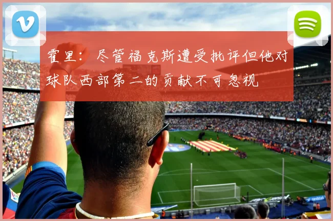 霍里：尽管福克斯遭受批评但他对球队西部第二的贡献不可忽视