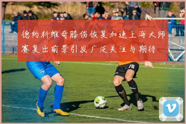德约科维奇膝伤恢复加速上海大师赛复出前景引发广泛关注与期待