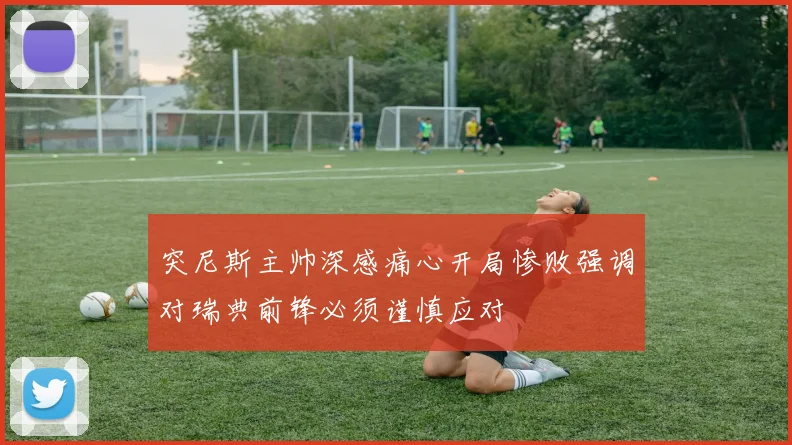 突尼斯主帅深感痛心开局惨败强调对瑞典前锋必须谨慎应对