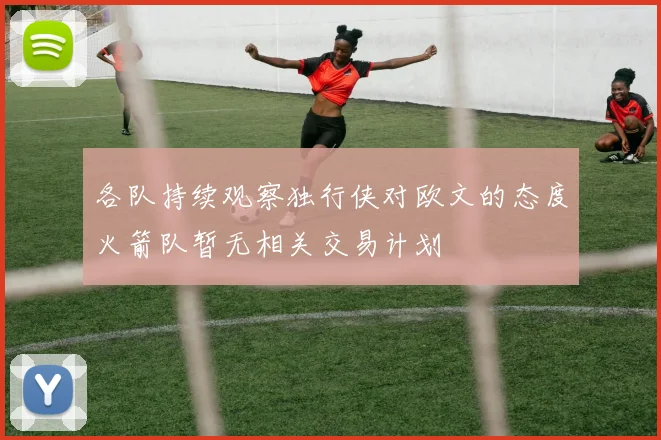 各队持续观察独行侠对欧文的态度火箭队暂无相关交易计划