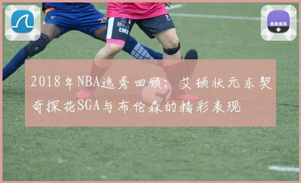 2018年NBA选秀回顾：艾顿状元东契奇探花SGA与布伦森的精彩表现