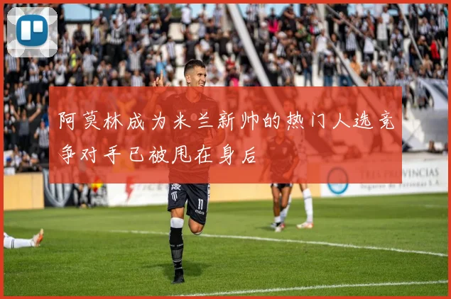 阿莫林成为米兰新帅的热门人选竞争对手已被甩在身后