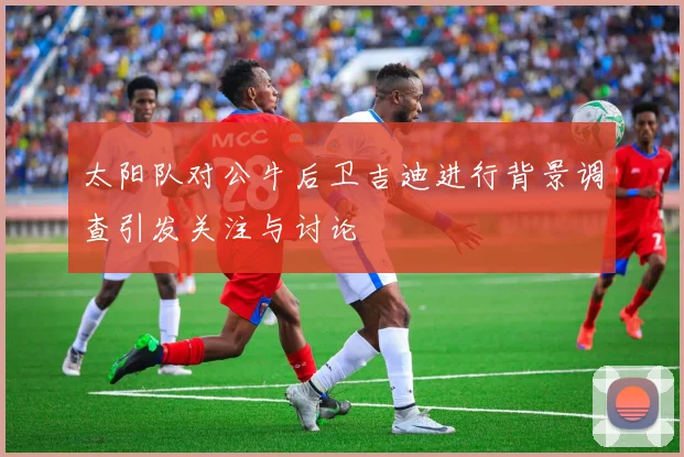太阳队对公牛后卫吉迪进行背景调查引发关注与讨论
