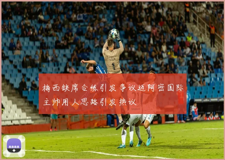 梅西缺席合练引发争议迈阿密国际主帅用人思路引发热议